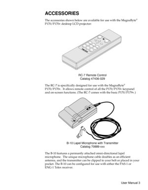 Page 8ACCESSORIES
The accessories shown below are available for use with the MagnaByte®
P170/P170v desktop LCD projector:
RC-7 Remote Control
Catalog 47436-029
The RC-7 is specifically designed for use with the MagnaByte
®
P170/P170v. It allows remote control of all the P170/P170v keypanel
and on-screen functions. (The RC-7 comes with the basic P170/P179v.)
B-10 Lapel Microphone with Transmitter
Catalog 70889-xxx
The B-10 features a permantly attached omni-directional lapel
microphone. The unique microphone...