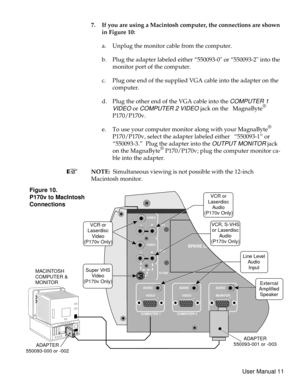 Page 167. If you are using a Macintosh computer, the connections are shown
in Figure 10:
a. Unplug the monitor cable from the computer.
b. Plug the adapter labeled either “550093-0 or “550093-2 into the
monitor port of the computer.
c. Plug one end of the supplied VGA cable into the adapter on the
computer.
d.
Plug the other end of the VGA cable into the
COMPUTER 1
VIDEO
orCOMPUTER 2 VIDEOjack on the MagnaByte®
P170/P170v.
e. To use your computer monitor along with your MagnaByte
®
P170/P170v, select the...