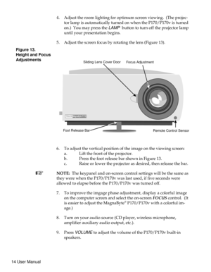 Page 194. Adjust the room lighting for optimum screen viewing. (The projec-
tor lamp is automatically turned on when the P170/P170v is turned
on.) You may press the
LAMPbutton to turn off the projector lamp
until your presentation begins.
5. Adjust the screen focus by rotating the lens (Figure 13).
6. To adjust the vertical position of the image on the viewing screen:
a. Lift the front of the projector.
b. Press the foot release bar shown in Figure 13.
c. Raise or lower the projector as desired, then release...