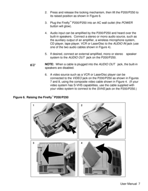 Page 122. Press and release the locking mechanism, then lift the P200/P250 to
its raised position as shown in Figure 6.
3. Plug the Firefly
™P200/P250 into an AC wall outlet (thePOWER
button will glow).
4. Audio input can be amplified by the P200/P250 and heard over the
built-in speakers. Connect a stereo or mono audio source, such as
the auxiliary output of an amplifier, a wireless microphone system,
CD player, tape player, VCR or LaserDisc to the
AUDIO INjack (use
one of the two audio cables shown in Figure...