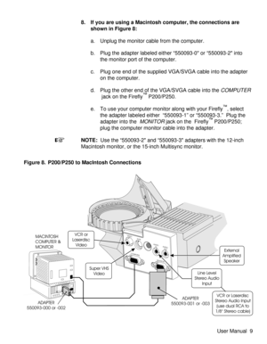 Page 148. If you are using a Macintosh computer, the connections are
shown in Figure 8:
a. Unplug the monitor cable from the computer.
b. Plug the adapter labeled either “550093-0 or “550093-2 into
the monitor port of the computer.
c. Plug one end of the supplied VGA/SVGA cable into the adapter
on the computer.
d. Plug the other end of the VGA/SVGA cable into the
COMPUTER
jack on the Firefly™P200/P250.
e. To use your computer monitor along with your Firefly
™, select
the adapter labeled either “550093-1” or...