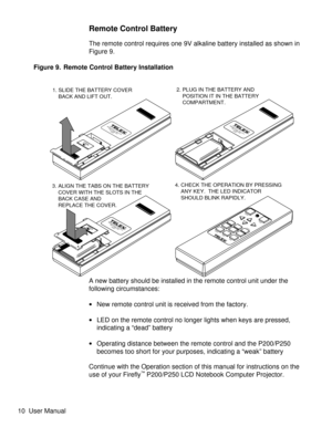 Page 15Remote Control Battery
The remote control requires one 9V alkaline battery installed as shown in
Figure 9.
A new battery should be installed in the remote control unit under the
following circumstances:
·New remote control unit is received from the factory.
·LED on the remote control no longer lights when keys are pressed,
indicating a “dead” battery
·Operating distance between the remote control and the P200/P250
becomes too short for your purposes, indicating a “weak” battery
Continue with the...