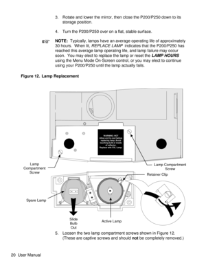 Page 253. Rotate and lower the mirror, then close the P200/P250 down to its
storage position.
4. Turn the P200/P250 over on a flat, stable surface.
NOTE:Typically, lamps have an average operating life of approximately
30 hours.  When lit,
REPLACE LAMPindicates that the P200/P250 has
reached this average lamp operating life, and lamp failure may occur
soon. You may elect to replace the lamp or reset the
LAMP HOURS
using the Menu Mode On-Screen control, or you may elect to continue
using your P200/P250 until the...