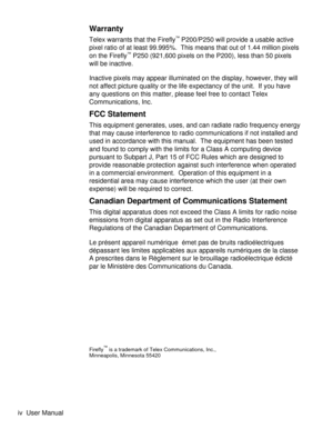 Page 4Warranty
Telex warrants that the Firefly™P200/P250 will provide a usable active
pixel ratio of at least 99.995%.  This means that out of 1.44 million pixels
on the Firefly
™P250 (921,600 pixels on the P200), less than 50 pixels
will be inactive.
Inactive pixels may appear illuminated on the display, however, they will
not affect picture quality or the life expectancy of the unit. If you have
any questions on this matter, please feel free to contact Telex
Communications, Inc.
FCC Statement
This equipment...