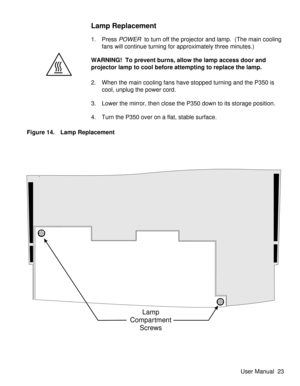 Page 28Lamp Replacement
1. PressPOWERto turn off the projector and lamp.  (The main cooling
fans will continue turning for approximately three minutes.)
WARNING! To prevent burns, allow the lamp access door and
projector lamp to cool before attempting to replace the lamp.
2. When the main cooling fans have stopped turning and the P350 is
cool, unplug the power cord.
3. Lower the mirror, then close the P350 down to its storage position.
4. Turn the P350 over on a flat, stable surface.
Lamp
Compartment
Screws...
