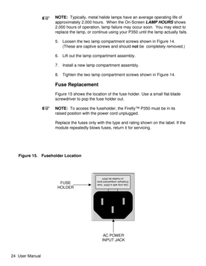 Page 29NOTE:Typically, metal halide lamps have an average operating life of
approximately 2,000 hours. When the On-Screen
LAMP HOURSshows
2,000 hours of operation, lamp failure may occur soon. You may elect to
replace the lamp, or continue using your P350 until the lamp actually fails.
5. Loosen the two lamp compartment screws shown in Figure 14.
(These are captive screws and shouldnotbe  completely removed.)
6. Lift out the lamp compartment assembly.
7. Install a new lamp compartment assembly.
8. Tighten the...