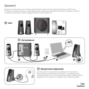 Page 103103Українська
Дякуємо!
Дякуємо	за	покупку	 акустичної	 системи	Logitech®	 Speaker	System	Z523	від	Logitech®.	 Динаміки	Logitech®	легко	
інсталюються	 і	використовуються,	 а	також	 відтворюють	 чудовий	звук.	Щоб	дізнатися	 більше	про	продукти	 Logitech®	
чи	окремо	 про	динаміки	 Logitech®,	 відвідайте	 веб-сайт	www.logitech.com.
➊ Зміст
34
LR
21
➌
➋ 
Настроювання
Жовтий
➌ Використання навушників
Для
	використання 	навушників 	із 	динаміками 	Z523, 	під’єднайте	
їх	до	 розніму	 для	навушників,...