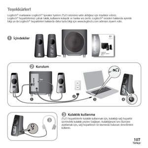 Page 107107Türkçe
Teşekkürler!
Logitech®	markasının	 Logitech®	Speaker	System	Z523	ürününü	 satın	aldığınız	 için	teşekkür	 ederiz.	
Logitech® 	hoparlörleriniz 	çabuk 	takılır, 	kullanımı 	kolaydır 	ve 	harika 	ses 	üretir. 	Logitech® 	ürünleri 	hakkında 	ayrıntılı	
bilgi	ya	da	 Logitech®	hoparlörleri	 hakkında	daha	fazla	bilgi	için	www.logitech.com	 adresini	ziyaret	edin.
➊ İçindekiler
34
LR
21
➌
➋ 
Kurulum
➌ Kulaklık kullanmaZ523
	hoparlörlerle 	kulaklık 	kullanmak 	için, 	kulaklığı 	sağ 	hoparlör	
üzerindeki...