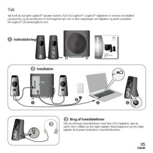 Page 3535Dansk
tak
Tak fordi du har købt Logitech® Speaker System Z523 fra Logitech®. Logitech®-højtalerne er nemme at installere 
og anvende, og de producerer en fremragende lyd. Der er flere oplysninger om højtalere og andre produkter 
fra Logitech® på www.logitech.com.
➊ Indholdsfortegnelse
➌ Brug af hovedtelefonerHvis du vil bruge hovedtelefoner med dine Z523-højtalere, skal du 
sætte dem i stikket på den højre højtaler. Brug knapperne på den højre 
højtaler til at justere lydstyrken i hovedtelefonerne.
34...