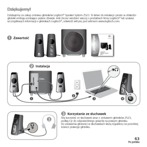 Page 6363Po polsku
Dziękujemy!
Dziękujemy	za	zakup	 zestawu	 głośników	 Logitech®	Speaker	System	Z523.	Te	łatwe	 do	instalacji	 i	proste	 w	obsłudze 	
głośniki 	emitują 	urzekająco 	piękne 	dźwięki. 	Jeśli 	chcesz 	wiedzieć 	więcej 	o 	produktach 	firmy 	Logitech® 	lub 	szukasz	
szczegółowych	 informacji	o	głośnikach	 Logitech®,	odwiedź	witrynę	pod	adresem	 www.logitech.com.
➊ Zawartość
34
LR
21
➌
➋ 
Instalacja
Żółty
➌ Korzystanie ze słuchawekAby
	korzystać 	ze 	słuchawek 	wraz 	z 	zestawem 	głośników 	Z523,...