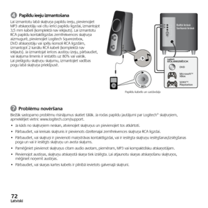 Page 7272Latviski
➍ Papildu ieeju izmantošana
Lai	izmantotu 	labā 	skaļruņa 	papildu 	ieeju, 	pievienojiet	
MP3 	atskaņotāju 	vai 	citu 	ierīci 	papildu 	ligzdai, 	izmantojot	
3,5 	mm 	kabeli 	(komplektā 	nav 	iekļauts). 	Lai 	izmantotu	
RCA	 papildu	 kontaktligzdas	 zemfrekvences	 skaļruņa	
aizmugurē, 	pievienojiet 	Logitech 	Squeezebox,	
DVD	 atskaņotāju	 vai	spēļu	 konsoli	 RCA	ligzdām, 	
izmantojot	2	kanālu	 RCA	kabeli	 (komplektā	 nav	
iekļauts). 	Ja 	izmantojat 	ierīces 	austiņu 	izeju, 	pārbaudiet,	
vai...