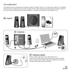 Page 9595Română
Vă mulţumim!
Vă	mulţumim	 pentru	achiziţionarea	 produsului	Logitech®	Speaker	System	Z523.	Difuzoarele	 Logitech®	se	instalează 	
rapid, 	sunt 	uşor 	de 	utilizat 	şi 	emit 	un 	sunet 	excelent. 	Pentru 	a 	afla 	mai 	multe 	informaţii 	despre 	produsele 	Logitech®	
sau	 mai	 multe	 informaţii	 despre	difuzoarele	 Logitech®,	vă	rugăm	 să	vizitaţi	 site-ul	www.logitech.com.
➊ Cuprins
34
LR
21
➌
➋ 
Instalarea
Galben
➌ Utilizarea căştilorPentru
	a 	utiliza 	căşti 	împreună 	cu 	difuzoarele 	Z523,...