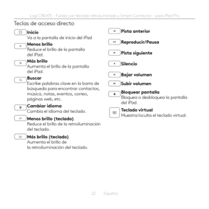 Page 2222  Español
Teclas de acceso directo
Inicio Va a la pantalla de inicio del iPad
Menos brillo Reduce el brillo de la pantalla del iPad 
Más brillo Aumenta el brillo de la pantalla del iPad 
Buscar Escribe palabras clave en la barra de búsqueda para encontrar contactos, música, notas, eventos, correo, páginas web, etc 
Cambiar idioma Cambia el idioma del teclado 
Menos brillo (teclado) Reduce el brillo de la retroiluminación del teclado 
Más brillo (teclado) Aumenta el brillo de la retroiluminación del...