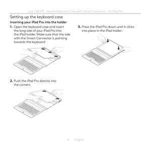 Page 44  English
Setting up the keyboard case
Inserting your iPad Pro into the holder
1. Open the keyboard case and insert the long side of your iPad Pro into the iPad holder  Make sure that the side with the Smart Connector is pointing towards the keyboard:
2. Push the iPad Pro directly into the corners:
3. Press the iPad Pro down until it clicks into place in the iPad holder: 
Logi CREATE - Backlit Keyboard Case with Smart Connector - for iPad Pro  