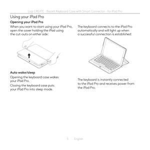Page 55  English
Using your iPad Pro
Opening your iPad Pro
When you want to start using your iPad Pro, open the cover holding the iPad using the cut-outs on either side: 
Auto wake/sleep 
Opening the keyboard case wakes your iPad Pro 
Closing the keyboard case puts your iPad Pro into sleep mode 
The keyboard connects to the iPad Pro automatically and will light up when a successful connection is established:
The keyboard is instantly connected to the iPad Pro and receives power from the iPad Pro  
Logi CREATE...
