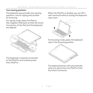 Page 66  English
Two viewing positions
The keyboard case provides two viewing positions—one for typing and another for browsing  
For typing mode, place the iPad on the magnetic iPad dock so that the Smart Connectors of the iPad and the keyboard are aligned: 
The keyboard is instantly connected to the iPad Pro and receives power from iPad Pro 
When the iPad Pro is docked, you can lift it with one hand without closing the keyboard case cover:
For browsing mode, place the keyboard case in the browsing position:...