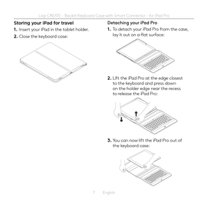 Page 77  English
Storing your iPad for travel
1. Insert your iPad in the tablet holder 
2. Close the keyboard case:
Detaching your iPad Pro
1. To detach your iPad Pro from the case, lay it out on a flat surface:
2. Lift the iPad Pro at the edge closest to the keyboard and press down on the holder edge near the recess to release the iPad Pro:
3. You can now lift the iPad Pro out of the keyboard case: 
Logi CREATE - Backlit Keyboard Case with Smart Connector - for iPad Pro  