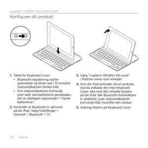 Page 20Logitech Ultrathin Keyboard Cover
20  Dansk
Konfigurer dit produkt
1. Tænd for Keyboard Cover: •	Bluetooth-registrering starter automatisk og bliver ved i 15 minutter. Statusindikatoren blinker blåt. •	Hvis statusindikatoren kortvarigt lyser rødt, skal batterierne genoplades. Der er yderligere oplysninger i "Oplad batterierne".
2. Kontrollér at Bluetooth er aktiveret på din iPad. Vælg Indstillinger > Generelt > Bluetooth > Til.
3. Vælg "Logitech Ultrathin KB cover" i iPad'ens menu...