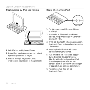 Page 32Logitech Ultrathin Keyboard Cover
32  Norsk
Oppbevaring av iPad ved reising
1. Løft iPad ut av Keyboard Cover.
2. Roter iPad med skjermsiden ned, slik at Hjem-knappen blir til høyre.
3. Plasser iPad på Keyboard Cover. iPad holdes på plass av et magnetfeste. 
Kople til en annen iPad
1. Forsikre deg om at Keyboard Cover er slått på.
2. Kontroller at Bluetooth er aktivert på iPad. Velg Innstillinger > Generelt > Bluetooth > På.
3. Trykk på Bluetooth-tilkoplingsknappen. Keyboard Cover er i oppdagelsesmodus i...