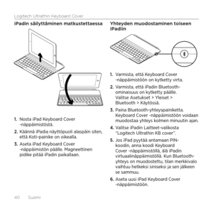Page 40Logitech Ultrathin Keyboard Cover
40  Suomi
iPadin säilyttäminen matkustettaessa
1. Nosta iPad Keyboard Cover -näppäimistöstä.
2. Käännä iPadia näyttöpuoli alaspäin siten, että Koti-painike on oikealla.
3. Aseta iPad Keyboard Cover -näppäimistön päälle. Magneettinen pidike pitää iPadin paikallaan. 
Yhteyden muodostaminen toiseen iPadiin
1. Varmista, että Keyboard Cover -näppäimistöön on kytketty virta.
2. Varmista, että iPadin Bluetooth-ominaisuus on kytketty päälle. Valitse Asetukset > Yleiset >...