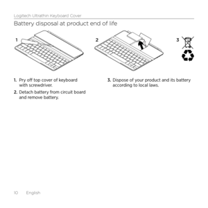 Page 10Logitech Ultrathin Keyboard Cover
10  English
Battery disposal at product end of life
1. Pry off top cover of keyboard with screwdriver.
2. Detach battery from circuit board and remove battery.
3. Dispose of your product and its battery according to local laws.
12 3    