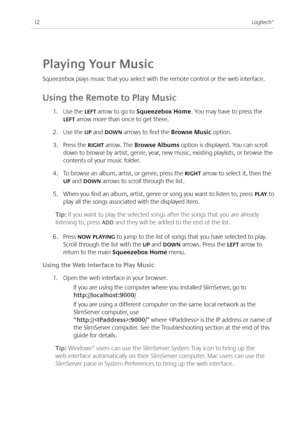 Page 14
Logitech®

playing Your Music
Squeezebox plays music that you select with the remote control or the web interface.
Using the Remote to play Music
.  Use the LEFT arrow to go to Squeezebox Home. You may have to press the 
LEFT arrow more than once to get there.
.  Use the Up and dOWN arrows to find the Browse Music option. 
3. Press the RIGHT arrow. The Browse Albums option is displayed. You can scroll 
down to browse by artist, genre, year, new music, existing playlists, or browse...