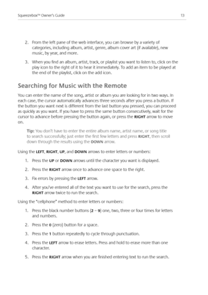 Page 15
3Squeezebox™ Owner’s Guide

.  From the left pane of the web interface, you can browse by a variety of 
categories, including album, artist, genre, album cover art (if available), new 
music, by year, and more. 
3. When you find an album, artist, track, or playlist you want to listen to, click on the 
play icon to the right of it to hear it immediately. To add an item to be played at 
the end of the playlist, click on the add icon.
Searching for Music with the Remote
You can enter the name of...