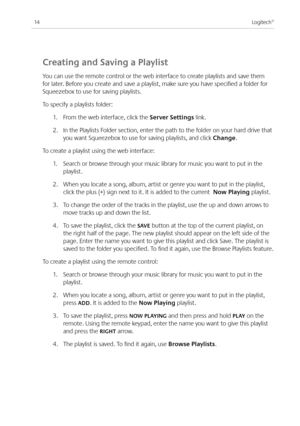 Page 16
Logitech®

Creating and Saving a playlist
You can use the remote control or the web interface to create playlists and save them 
for later. Before you create and save a playlist, make sure you have specified a folder for 
Squeezebox to use for saving playlists. 
To specify a playlists folder:
.  From the web interface, click the Server Settings link.
.  In the Playlists Folder section, enter the path to the folder on your hard drive that 
you want Squeezebox to use for saving...
