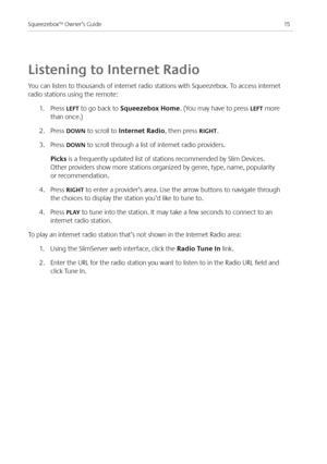 Page 17
5Squeezebox™ Owner’s Guide

Listening to Internet Radio
You can listen to thousands of internet radio stations with Squeezebox. To access internet 
radio stations using the remote:
.  Press LEFT to go back to Squeezebox Home. (You may have to press LEFT more 
than once.)
.  Press dOWN to scroll to Internet Radio, then press RIGHT.
3. Press dOWN to scroll through a list of internet radio providers.
 picks is a frequently updated list of stations recommended by Slim Devices. 
Other...
