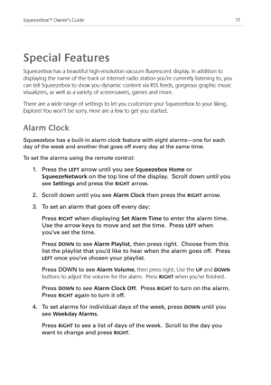 Page 19
7Squeezebox™ Owner’s Guide

Special Features
Squeezebox has a beautiful high-resolution vacuum fluorescent display. In addition to 
displaying the name of the track or internet radio station you’re currently listening to, you 
can tell Squeezebox to show you dynamic content via RSS feeds, gorgeous graphic music 
visualizers, as well as a variety of screensavers, games and more. 
There are a wide range of settings to let you customize your Squeezebox to your liking. 
Explore! You won’t be sorry....