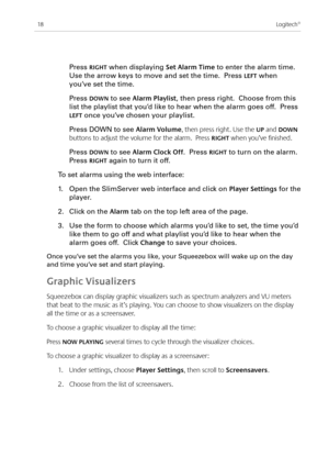 Page 20
8Logitech®

  Press RIGHT when displaying Set Alarm Time to enter the alarm time. 
Use the arrow keys to move and set the time.  Press LEFT when 
you’ve set the time.
 Press dOWN to see Alarm playlist, then press right.  Choose from this 
list the playlist that you’d like to hear when the alarm goes off.  Press 
LEFT once you’ve chosen your playlist.
 Press DOWN to see Alarm Volume, then press right. Use the Up and dOWN 
buttons to adjust the volume for the alarm.  Press RIGHT when you’ve...