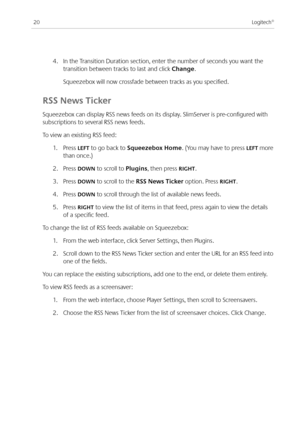 Page 22
0Logitech®

. In the Transition Duration section, enter the number of seconds you want the 
transition between tracks to last and click Change.
 Squeezebox will now crossfade between tracks as you specified.
RSS News Ticker
Squeezebox can display RSS news feeds on its display. SlimServer is pre-configured with 
subscriptions to several RSS news feeds. 
To view an existing RSS feed:
.  Press LEFT to go back to Squeezebox Home. (You may have to press LEFT more 
than once.)
.  Press...