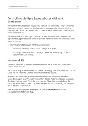 Page 23
Squeezebox™ Owner’s Guide

Controlling Multiple Squeezeboxes with one 
SlimServer
Any number of Squeezeboxes on your local network can connect to a single SlimServer. 
Each player operates independently of the others, so you can play different music on 
each one. You can also synchronize them to play the same music in every room of your 
house simultaneously.
If you have more than one player connected to your SlimServer, a drop-down list will 
appear in the upper right-hand corner of the web...