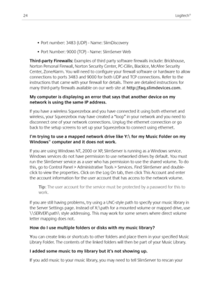 Page 26
Logitech®

• Port number: 383 (UDP) - Name: SlimDiscovery
• Port Number: 000 (TCP) - Name: SlimServer Web
Third-party Firewalls: Examples of third party software firewalls include: Brickhouse, 
Norton Personal Firewall, Norton Security Center, PC-Cillin, BlackIce, McAfee Security 
Center, ZoneAlarm. You will need to configure your firewall software or hardware to allow 
connections to ports 383 and 000 for both UDP and TCP connections. Refer to the 
instructions that came...