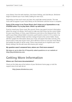 Page 27
5Squeezebox™ Owner’s Guide

music library. From the web interface, click Server Settings, and click Rescan. SlimServer 
begins to examine your music folder, looking for new music.
Depending on how much music you have, this could take several minutes. The new 
music will not appear in your music library on the SlimServer until the rescan is complete. 
Some of the songs in my iTunes library don’t show up on Squeezebox or say 
STOppEd when I try to play them. What’s up with that?
If you’ve moved your...