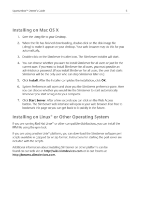Page 7
5Squeezebox™ Owner’s Guide

Installing on Mac OS X
.  Save the .dmg file to your Desktop. 
.  When the file has finished downloading, double-click on the disk image file 
(.dmg) to make it appear on your desktop. Your web browser may do this for you 
automatically.
3. Double-click on the SlimServer Installer icon. The SlimServer Installer will start. 
. You can choose whether you want to install SlimServer for all users or just for the 
current user. If you want to install SlimServer for...