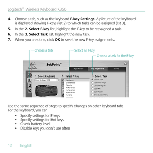 Page 1212  English 
Logitech® Wireless Keyboard K350
Choose a tab, such as the keyboard 
4.  F-key Settings. A picture of the keyboard 
is displayed showing F-keys (list 2) to which tasks can be assigned (list 3).
In the 
5.  2. Select F-key list, highlight the F-key to be reassigned a task. 
In the 
6.  3. Select Task list, highlight the new task.
When you are done, click 
7.  OK to save the new F-key assignments.
Select an F-key
Choose a task for the F-key
Choose a tab
Use the same sequence of steps to...