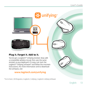 Page 13English  13
User’s Guide
You’ve got a Logitech® Unifying receiver. Now add 
a compatible wireless mouse that uses the same 
receiver as your keyboard. It’s easy. Just start the 
Logitech® Unifying software* and follow the onscreen 
instructions. For more information and to download 
the software, visit 
www.logitech.com/unifying
Plug it. Forget it. Add to it.
*Go to Start / All Programs / Logitech / Unifying / Logitech Unifying Software        