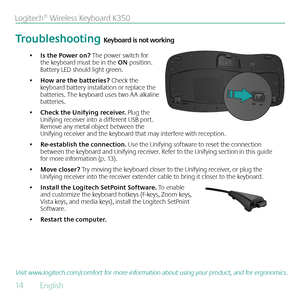 Page 1414  English 
Logitech® Wireless Keyboard K350
Visit www.logitech.com/comfort for more information about using your product, and for ergonomics.
Troubleshooting Keyboard is not working
Is the Power on?
•   The power switch for 
the keyboard must be in the ON position. 
Battery LED should light green.
How are the batteries? 
•  Check the 
keyboard battery installation or replace the 
batteries. The keyboard uses two AA alkaline 
batteries. 
Check the Unifying receiver. 
•  Plug the 
Unifying receiver into...