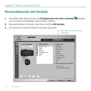 Page 1818  Español 
Logitech® Wireless Keyboard K350
Haz doble click sobre el icono de 
1.  Configuración de ratón y teclado  situado 
en el escritorio de Windows® para realizar cambios.
Para personalizar el teclado, haz click en la ficha 
2.  Mi teclado.  
Se muestra una serie de fichas en la parte izquierda.
3. 
Personalización del teclado
Haz click para personalizar 
el teclado 