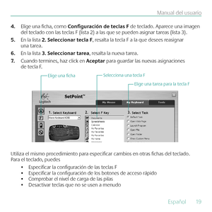 Page 19Español  19
Manual del usuario
Elige una ficha, como 
4.  Configuración de teclas F de teclado. Aparece una imagen 
del teclado con las teclas F (lista 2) a las que se pueden asignar tareas (lista 3).
En la lista 
5.  2. Seleccionar tecla F, resalta la tecla F a la que desees reasignar 
una tarea. 
En la lista 
6.  3. Seleccionar tarea, resalta la nueva tarea.
Cuando termines, haz click en 
7.  Aceptar para guardar las nuevas asignaciones 
de tecla F.
Selecciona una tecla F
Elige una tarea para la tecla...