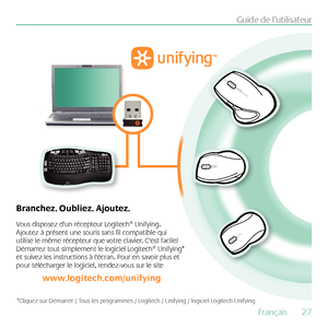 Page 27Français  27
Guide de l’utilisateur
Vous disposez d'un récepteur Logitech® Unifying. 
Ajoutez à présent une souris sans fil compatible qui 
utilise le même récepteur que votre clavier. C'est facile! 
Démarrez tout simplement le logiciel Logitech® Unifying* 
et suivez les instructions à l'écran. Pour en savoir plus et 
pour télécharger le logiciel, rendez-vous sur le site 
www.logitech.com/unifying
Branchez. Oubliez. Ajoutez.
*Cliquez sur Démarrer / Tous les programmes / Logitech / Unifying /...