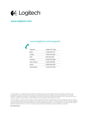 Page 19www.logitech.com
www.logitech.com/support
© 2012 Logitech, Inc. All rights reserved. Logitech, the Logitech logo, and other Logitech marks are owned by Logitech and may 
be registered. Microsoft, Windows Vista, Windows, and the Windows logo are trademarks of the Microsoft group of companies. 
Android is a trademark of Google Inc. The Bluetooth® word mark and logos are owned by the Bluetooth SIG, Inc. and any use of such 
marks by Logitech is under license. All other trademarks are the property of their...