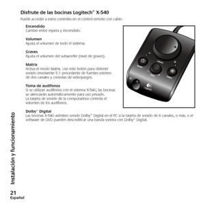 Page 22
Español

Instalación y funcionamiento
Disfrute de las bocinas Logitech® X-540
Puede acceder a estos controles en el control remoto con cable:
EncendidoCambio entre espera y encendido.
VolumenAjusta el volumen de todo el sistema.
GravesAjusta el volumen del subwoofer (nivel de graves).
MatrixActiva el modo Matrix. Use este botón para obtener sonido envolvente 5.1 procedente de fuentes estéreo de dos canales y consolas de videojuegos.
Toma de audífonosSi se utilizan audífonos con el sistema...