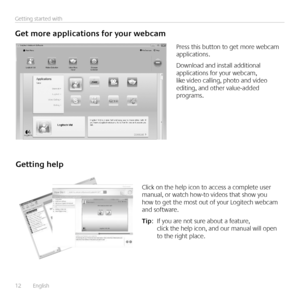 Page 12
12	 	 English				
Getting 	 started 	 with
Get	 more 	 applications 	 for 	 your 	 webcam
Press	 this 	 button 	 to 	 get 	 more 	 webcam 	applications 
Download	 and 	 install 	 additional 	applications	 for 	 your 	 webcam, 	like	 video 	 calling, 	 photo 	 and 	 video 	editing,	 and 	 other 	 value-added 	programs 
Getting	 help
Click	 on 	 the 	 help 	 icon 	 to 	 access 	 a 	 complete 	 user 	manual,	 or 	 watch 	 how-to 	 videos 	 that 	 show 	 you 	how	 to 	 get 	 the 	 most 	 out 	 of 	 your...