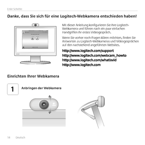 Page 1414	 	Deutsch	
Erste	Schritte
Danke,	dass	Sie	sich	für	eine	Logitech-Webkamera	entschieden	haben!
Mit	dieser	Anleitung	konfigurieren	Sie	Ihre	Logitech-Webkamera	und	führen	nach	ein	paar	einfachen	Handgriffen	Ihr	erstes	Videogespräch 	
Wenn	Sie	vorher	noch	Fragen	klären	möchten,	finden	Sie	Antworten	zu	Logitech-Webkameras	und	Videogesprächen	auf	den	nachstehend	angeführten	Websites 
Einrichten	Ihrer	Webkamera
Anbringen	der	Webkamera1...