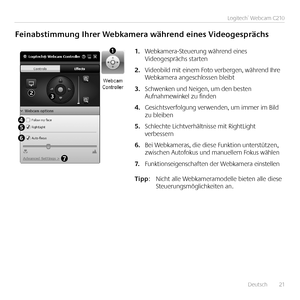 Page 21	 	Deutsch	 	21
Logitech®	Webcam	C210
Feinabstimmung	Ihrer	Webkamera	während	eines	Videogesprächs
Webkamera-Steuerung	während	eines	1.	Videogesprächs	starten
Videobild	mit	einem	Foto	verbergen,	während	Ihre	2.	Webkamera	angeschlossen	bleibt
Schwenken	und	Neigen,	um	den	besten	3.	Aufnahmewinkel	zu	finden
Gesichtsverfolgung	verwenden,	um	immer	im	Bild	4.	zu	bleiben
Schlechte	Lichtverhältnisse	mit	RightLight	5.	verbessern
Bei	Webkameras,	die	diese	Funktion	unterstützen,	6.	zwischen	Autofokus	und	manuellem...