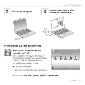 Page 25Français	 	25
Logitech®	Webcam	C210
USB
23Installation	du	logicielBranchez	votre	caméra	Web	lorsque	vous	y	êtes	invité.
Premiers	pas	avec	les	appels	vidéo
Votre	caméra	Web	est	livrée	avec	
Logitech®	Vid™	HD.
Grâce	à	Logitech	Vid	HD,	il	suffit	de	suivre	quelques	étapes	simples	pour	pouvoir	passer	des	appels	vidéo	en	direct	par	Internet:
Installation	de	Logitech	Vid	HD•	
Création	d'un	compte•	
Ajout	d'amis	et	réalisation	d'un	appel	vidéo•	
Pour	en	savoir	plus:	http://www.logitech.com/whatisvid...