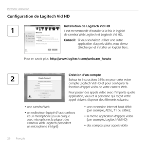 Page 2626	 	Français	
Première	utilisation
1
2
Configuration	de	Logitech	Vid	HD
Installation	de	Logitech	Vid	HD
Il	est	recommandé	d'installer	à	la	fois	le	logiciel	de	caméra	Web	Logitech	et	Logitech	Vid	HD  
Conseil:	 Si	vous	souhaitez	utiliser	une	autre	application	d'appels	vidéo,	vous	devez	télécharger	et	installer	un	logiciel	tiers 
Pour	en	savoir	plus:	http://www.logitech.com/webcam_howto
Création	d'un	compte
Suivez	les	instructions	à	l'écran	pour	créer	votre	compte	Logitech	Vid	HD	et	pour...