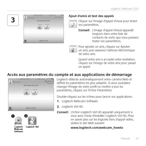 Page 27Français	 	27
Logitech®	Webcam	C210
3Cliquer	sur	l'image	d'appel	d'essai	pour	tester	vos	paramètres 
Conseil:	 L'image	d'appel	d'essai	apparaît	toujours	dans	votre	liste	de	contacts	de	sorte	que	vous	puissiez	tester	vos	paramètres 	
Pour	ajouter	un	ami,	cliquez	sur	Ajouter	un	ami,	puis	saisissez	l'adresse	électronique	de	votre	ami 	
Quand	votre	ami	a	accepté	votre	invitation,	cliquez	sur	l'image	de	votre	ami	pour	passer	un	appel 
Ajout	d'amis	et	test	des	appels
Accès...